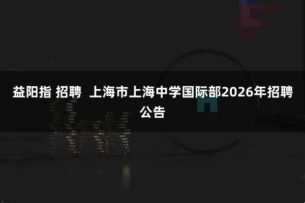 益阳指 招聘  上海市上海中学国际部2026年招聘公告