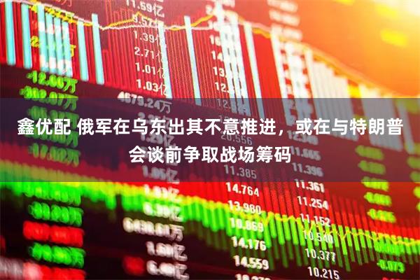 鑫优配 俄军在乌东出其不意推进，或在与特朗普会谈前争取战场筹码