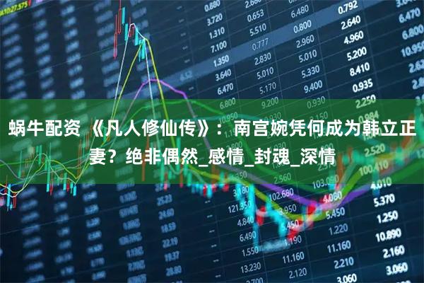 蜗牛配资 《凡人修仙传》：南宫婉凭何成为韩立正妻？绝非偶然_感情_封魂_深情