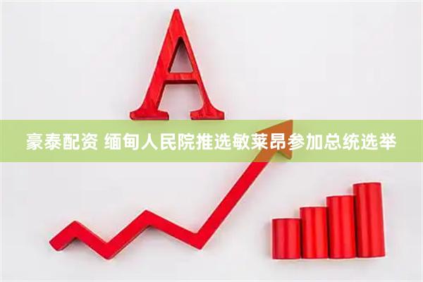 豪泰配资 缅甸人民院推选敏莱昂参加总统选举