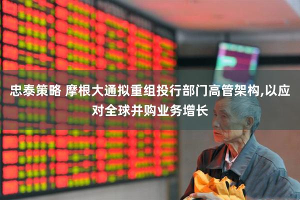 忠泰策略 摩根大通拟重组投行部门高管架构,以应对全球并购业务增长