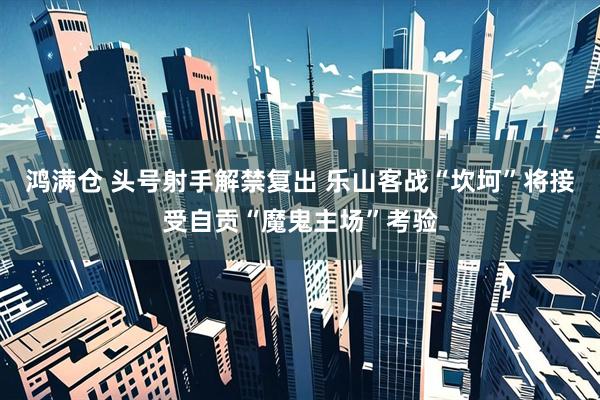 鸿满仓 头号射手解禁复出 乐山客战“坎坷”将接受自贡“魔鬼主场”考验