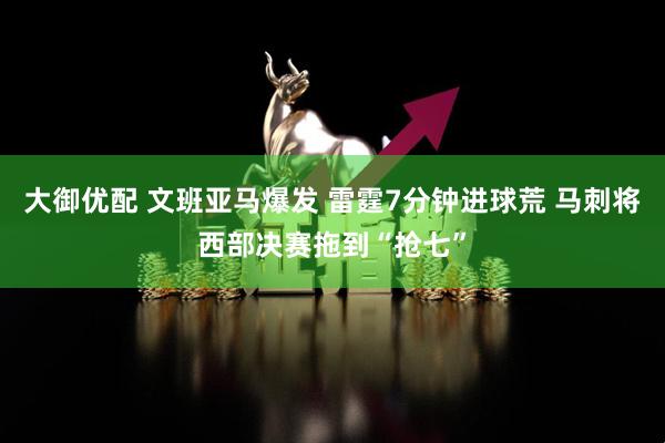 大御优配 文班亚马爆发 雷霆7分钟进球荒 马刺将西部决赛拖到“抢七”